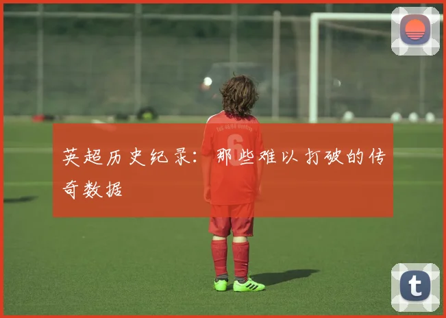 英超历史纪录：那些难以打破的传奇数据
