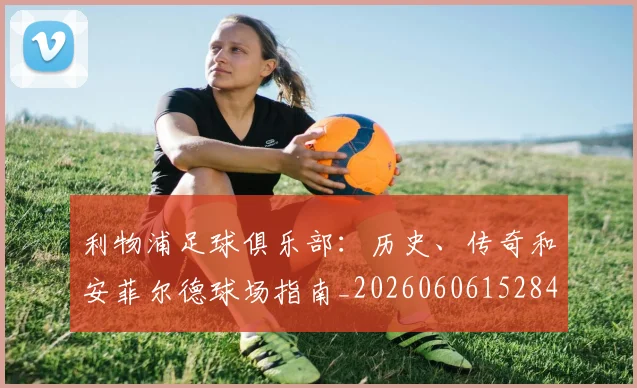 利物浦足球俱乐部:历史、传奇和安菲尔德球场指南_20260606152848