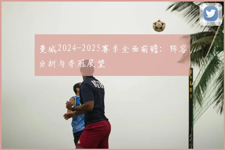 曼城2024-2025赛季全面前瞻:阵容分析与夺冠展望