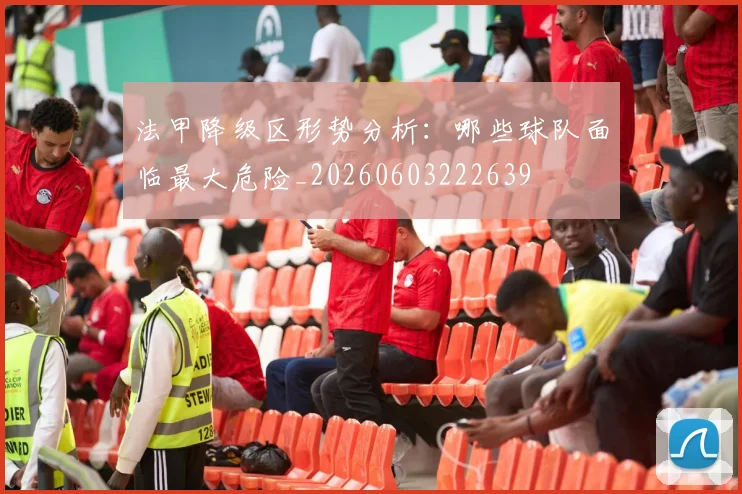 法甲降级区形势分析:哪些球队面临最大危险_20260603222639