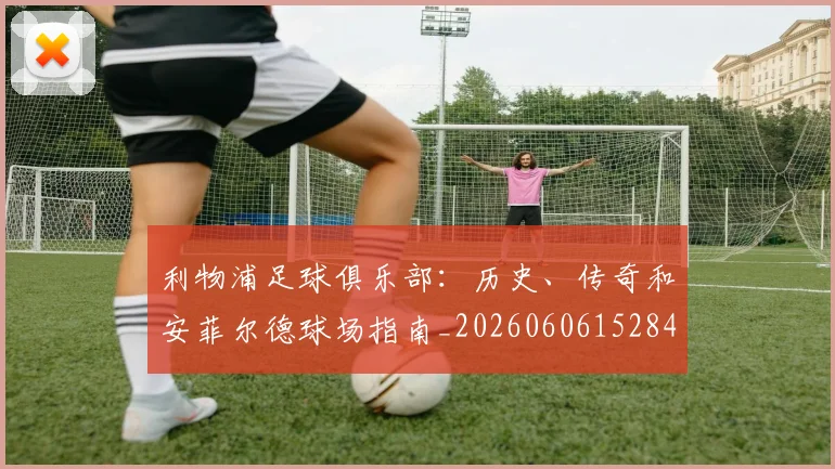 利物浦足球俱乐部：历史、传奇和安菲尔德球场指南_20260606152848