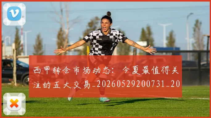 西甲转会市场动态:今夏最值得关注的五大交易_20260529200731_20260703181933