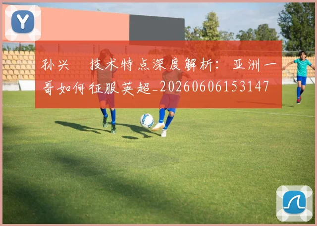 孙兴慜技术特点深度解析：亚洲一哥如何征服英超_20260606153147