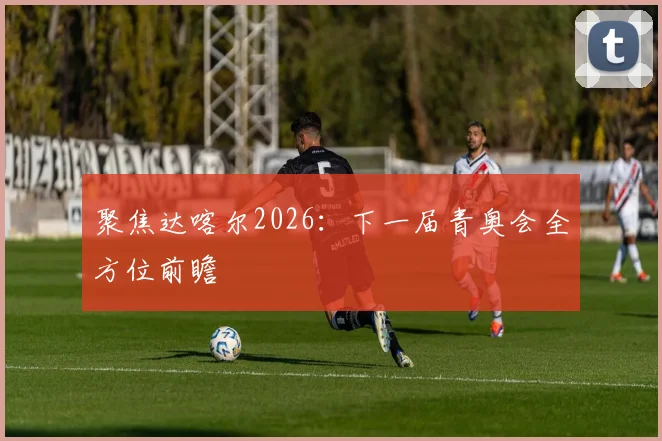 聚焦达喀尔2026:下一届青奥会全方位前瞻